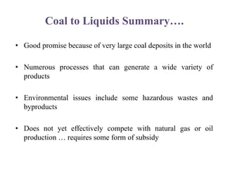 Coal to Liquids Summary….
• Good promise because of very large coal deposits in the world
• Numerous processes that can generate a wide variety of
products
• Environmental issues include some hazardous wastes and
byproducts
• Does not yet effectively compete with natural gas or oil
production … requires some form of subsidy
 