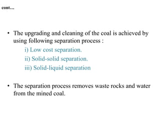 cont…
• The upgrading and cleaning of the coal is achieved by
using following separation process :
i) Low cost separation.
ii) Solid-solid separation.
iii) Solid-liquid separation
• The separation process removes waste rocks and water
from the mined coal.
 
