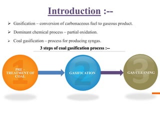 Introduction :--
 Gasification – conversion of carbonaceous fuel to gaseous product.
 Dominant chemical process – partial oxidation.
 Coal gasification – process for producing syngas.
PRE –
TREATMENT OF
COAL
GASIFICATION GAS CLEANING
3 steps of coal gasification process :--
 