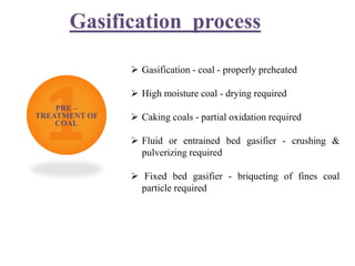 Gasification process
PRE –
TREATMENT OF
COAL
 Gasification - coal - properly preheated
 High moisture coal - drying required
 Caking coals - partial oxidation required
 Fluid or entrained bed gasifier - crushing &
pulverizing required
 Fixed bed gasifier - briqueting of fines coal
particle required
 