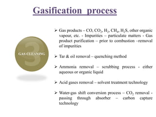 Gasification process
GAS CLEANING
 Gas products – CO, CO2, H2, CH4, H2S, other organic
vapour, etc. - Impurities – particulate matters - Gas
product purification – prior to combustion –removal
of impurities
 Tar & oil removal – quenching method
 Ammonia removal – scrubbing process - either
aqueous or organic liquid
 Acid gases removal – solvent treatment technology
 Water-gas shift conversion process – CO2 removal -
passing through absorber – carbon capture
technology
 
