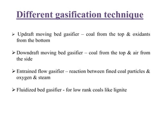 Different gasification technique
 Updraft moving bed gasifier – coal from the top & oxidants
from the bottom
Downdraft moving bed gasifier – coal from the top & air from
the side
Entrained flow gasifier – reaction between fined coal particles &
oxygen & steam
Fluidized bed gasifier - for low rank coals like lignite
 