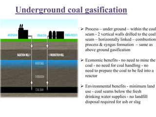 Underground coal gasification
 Process – under ground – within the coal
seam - 2 vertical walls drilled to the coal
seam – horizontally linked – combustion
process & syngas formation – same as
above ground gasification
 Economic benefits - no need to mine the
coal - no need for coal handling - no
need to prepare the coal to be fed into a
reactor
 Environmental benefits - minimum land
use - coal seams below the fresh
drinking water supplies - no landfill
disposal required for ash or slag
 
