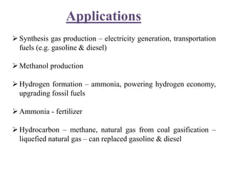 Applications
Synthesis gas production – electricity generation, transportation
fuels (e.g. gasoline & diesel)
Methanol production
Hydrogen formation – ammonia, powering hydrogen economy,
upgrading fossil fuels
Ammonia - fertilizer
Hydrocarbon – methane, natural gas from coal gasification –
liquefied natural gas – can replaced gasoline & diesel
 