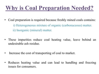 Why is Coal Preparation Needed?
• Coal preparation is required because freshly mined coals contains:
i) Heterogeneous mixture of organic (carbonaceous) matter.
ii) Inorganic (mineral) matter.
• These impurities reduce coal heating value, leave behind an
undesirable ash residue.
• Increase the cost of transporting of coal to market.
• Reduces heating value and can lead to handling and freezing
issues for consumers.
 