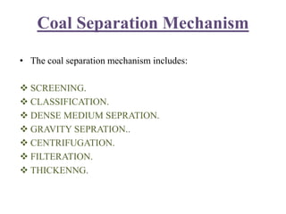 Coal Separation Mechanism
• The coal separation mechanism includes:
 SCREENING.
 CLASSIFICATION.
 DENSE MEDIUM SEPRATION.
 GRAVITY SEPRATION..
 CENTRIFUGATION.
 FILTERATION.
 THICKENNG.
 