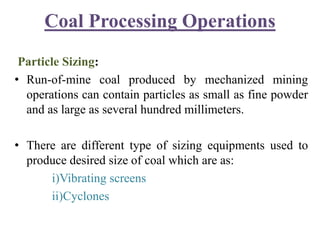 Coal Processing Operations
Particle Sizing:
• Run-of-mine coal produced by mechanized mining
operations can contain particles as small as fine powder
and as large as several hundred millimeters.
• There are different type of sizing equipments used to
produce desired size of coal which are as:
i)Vibrating screens
ii)Cyclones
 