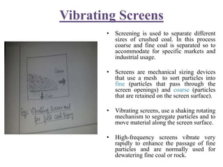 Vibrating Screens
• Screening is used to separate different
sizes of crushed coal. In this process
coarse and fine coal is separated so to
accommodate for specific markets and
industrial usage.
• Screens are mechanical sizing devices
that use a mesh to sort particles into
fine (particles that pass through the
screen openings) and coarse (particles
that are retained on the screen surface).
• Vibrating screens, use a shaking rotating
mechanism to segregate particles and to
move material along the screen surface.
• High-frequency screens vibrate very
rapidly to enhance the passage of fine
particles and are normally used for
dewatering fine coal or rock.
 