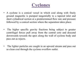 Cyclones
• A cyclone is a conical vessel in which coal along with finely
ground magnetite is pumped tangentially to a tapered inlet and
short cylindrical section at a predetermined flow rate and pressure
followed by a conical section where the separation takes place.
• The higher specific gravity fractions being subject to greater
centrifugal forces pull away from the central core and descend
downwards towards the apex along the wall of cyclone body and
pass out as rejects.
• The lighter particles are caught in an upward stream and pass out
as clean coal through the cyclone overflow outlet.
 