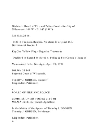 Oddsen v. Board of Fire and Police Com'rs for City of
Milwaukee, 108 Wis.2d 143 (1982)
321 N.W.2d 161
© 2018 Thomson Reuters. No claim to original U.S.
Government Works. 1
KeyCite Yellow Flag - Negative Treatment
Declined to Extend by Herek v. Police & Fire Com'n Village of
Menomonee Falls, Wis.App., April 28, 1999
108 Wis.2d 143
Supreme Court of Wisconsin.
Timothy J. ODDSEN, Plaintiff-
Respondent-Petitioner,
v.
BOARD OF FIRE AND POLICE
COMMISSIONERS FOR the CITY OF
MILWAUKEE, Defendant-Appellant.
In the Matter of the Appeal of Timothy J. ODDSEN.
Timothy J. ODDSEN, Petitioner-
Respondent-Petitioner,
v.
 