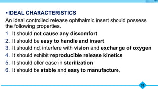 32
IDEAL CHARACTERISTICS
An ideal controlled release ophthalmic insert should possess
the following properties.
1. It should not cause any discomfort
2. It should be easy to handle and insert
3. It should not interfere with vision and exchange of oxygen
4. It should exhibit reproducible release kinetics
5. It should offer ease in sterilization
6. It should be stable and easy to manufacture.
 