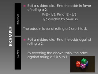 EXAMPLEIN FAVORAGAINSTRoll a 6-sided die.  Find the odds in favor of rolling a 2.			P(E)=1/6, P(not E)=5/6			1/6 divided by 5/6=1/5The odds in favor of rolling a 2 are 1 to 5.Roll a 6-sided die.  Find the odds against rolling a 2.	By reversing the above ratio, the odds against rolling a 2 is 5 to 1.