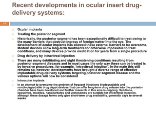 Recent developments in ocular insert drug-
delivery systems:
11
 Ocular implants
 Treating the posterior segment
 Historically, the posterior segment has been exceptionally difficult to treat owing to
the many barriers that obstruct ingress of foreign matter into the eye. The
development of ocular implants has allowed these external barriers to be overcome.
Modern devices allow long-term treatments for otherwise impossible to treat
conditions, and many devices provide medication for years from a single procedure
 Drug delivery by intravitreal injection
 There are many debilitating and sight threatening conditions resulting from
posterior segment diseases and in most cases the only way these can be treated is
by invasive procedures, for example, ‘intravitreal injection’. In the main this still
remains so, however, developments have brought a diverse range of effective
implantable drug-delivery systems targeting posterior segment disease and the
various options will now be considered
 Intraocular implants
 In an attempt to overcome the problem of frequent injections biodegradable and
nonbiodegradable drug depot devices that can offer long-term drug release into the posterior
chamber have been developed and further research in this area is ongoing. Solutions,
liposomes, micelles, nanoparticles and vectosomes are suitable for intravitreal injection,
although these dosage forms only give short-term drug availability, generally days to several
weeks
 