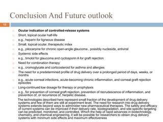 Conclusion And Future outlook
13
 Ocular indication of controlled-release systems
 Short, topical ocular half-life
 e.g., heparin for ligneous disease
 Small, topical ocular, therapeutic index
 e.g., pilocarpine for chronic open-angle glaucoma , possibly nucleside, antiviral
 Systemic side effects
 e.g., timolol for glaucoma and cyclosporin A for graft rejection
 Need for combination therapy
 e.g., cromoglycate and corticosteroid for asthma and allergies
 The need for a predetermined profile of drug delivery over a prolonged period of days, weeks, or
months
 e.g., acute corneal infections, acute-becoming chronic inflammation, and corneal graft rejection
episodes
 Long-continued low dosage for therapy or prophylaxis
 e.g., for prevention of corneal graft rejection, prevention of recrudescence of inflammation, and
prevention of, or recurrence of, herpetic disease.
The technologies described here represent small fraction of the development of drug delivery
systems and few of them are still at experiment level. The need for research into drug delivery
systems extends beyond ways to administer new pharmaceutical therapies. The safety and efficacy
of current systems can be improved if their delivery rate, biodegradation, and site-specific targeting
can be predicted, monitored, and controlled. Which the help of rapid advances in biotechnology,
chemistry, and chemical engineering, it will be possible for researchers to obtain drug delivery
systems with minimum side effects and maximum effectiveness
 