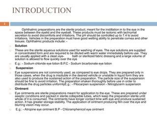 INTRODUCTION
3
 Ophthalmic preparations are the sterile product, meant for the instillation in to the eye in the
space between the eyelid and the eyeball. These products must be isotonic with lachrymal
secretion to avoid discomforts and irritations. The pH should be controlled up to 7.4 to avoid
irritations. Vehicles in the preparation must have good wetting ability to penetrate cornea and other
tissues. Ophthalmic products include: -
 Solution
 These are the sterile aqueous solutions used for washing of eyes. The eye solutions are supplied
in concentrated form and are required to be diluted with warm water immediately before use. They
are usually applied with a clean eye- bath or sterilized fabric dressing and a large volume of
solution is allowed to flow quickly over the eye
 E.g.: - Sodium chloride eye lotion B.P.C - Sodium bicarbonate eye lotion
 Suspension
 Eye suspensions are not commonly used, as compared to eye drops. They are prepared only in
those cases, when the drug is insoluble in the desired vehicle or unstable in liquid form they are
also used to produce the sustained action of the preparation. The particle size of the suspension
should be fine to avoid irritation. The preparation shaken thoroughly before use in order to
distribute the drug particles uniformlyE.g.: - Pilocarpien suspension - Nitroglycerin suspension
 Ointment
 Eye ointments are sterile preparations meant for application to the eye. These are prepared under
aseptic conditions and packed in sterile collapsible tubes, which keep the preparation sterile until
whole of it is consumed. The ointments have longer contact time with eye and produce sustained
action. It has greater storage stability. The application of ointment producing film over the eye and
blurring vision may occur.
 E.g.: - Atropine eye ointment B.P - Chloramphenicol eye ointment
 