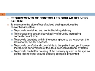 7
 REQUIREMENTS OF CONTROLLED OCULAR DELIVERY
SYSTEM
 To overcome the side effect of pulsed dosing produced by
conventional system
 To provide sustained and controlled drug delivery
 To increase the ocular bioavailablity of drug by increasing
corneal contact time
 To provide targeting with in the ocular globe so as to prevent the
loss of other ocular diseases
 To provide comfort and complaints to the patient and yet improve
therapeutic performance of the drug over conventional systems
 To provide the better housing of the delivery system in the eye so
as the loss to other tissues besides cornea is prevented
 