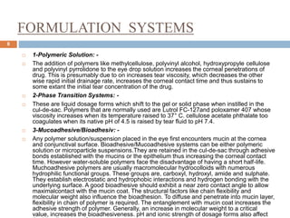 FORMULATION SYSTEMS
8
 1-Polymeric Solution: -
 The addition of polymers like methylcellulose, polyvinyl alcohol, hydroxypropyle cellulose
and polyvinyl pyrrolidone to the eye drop solution increases the corneal penetrations of
drug. This is presumably due to on increases tear viscosity, which decreases the other
wise rapid initial drainage rate, increases the corneal contact time and thus sustains to
some extant the initial tear concentration of the drug.
 2-Phase Transition Systems: -
 These are liquid dosage forms which shift to the gel or solid phase when instilled in the
cul-de-sac. Polymers that are normally used are Lutrol FC-127and poloxamer 407 whose
viscosity increases when its temperature raised to 37° C. cellulose acetate phthalate too
coagulates when its native pH of 4.5 is raised by tear fluid to pH 7.4.
 3-Mucoadhesive/Bioadhesiv: -
 Any polymer solution/suspension placed in the eye first encounters mucin at the cornea
and conjunctival surface. Bioadhesive/Mucoadhesive systems can be either polymeric
solution or microparticle suspensions.They are retained in the cul-de-sac through adhesive
bonds established with the mucins or the epithelium thus increasing the corneal contact
time. However water-soluble polymers face the disadvantage of having a short half-life.
Muchoadhesive polymers are usually macromolecular hydrocolloids with numerous
hydrophilic functional groups. These groups are, carboxyl, hydroxyl, amide and sulphate.
They establish electrostatic and hydrophobic interactions and hydrogen bonding with the
underlying surface. A good bioadhesive should exhibit a near zero contact angle to allow
maximalcontact with the mucin coat. The structural factors like chain flexibility and
molecular weight also influence the bioadhesion. To diffuse and penetrate into mucin layer,
flexibility in chain of polymer is required. The entanglement with mucin coat increases the
adhesive strength of polymer. Generally, an increase in molecular weight to a critical
value, increases the bioadhesiveness. pH and ionic strength of dosage forms also affect
 
