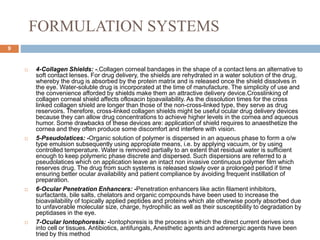 FORMULATION SYSTEMS
9
 4-Collagen Shields: -.Collagen corneal bandages in the shape of a contact lens an alternative to
soft contact lenses. For drug delivery, the shields are rehydrated in a water solution of the drug,
whereby the drug is absorbed by the protein matrix and is released once the shield dissolves in
the eye. Water-soluble drug is incorporated at the time of manufacture. The simplicity of use and
the convenience afforded by shields make them an attractive delivery device.Crosslinking of
collagen corneal shield affects ofloxacin bjoavailability. As the dissolution times for the cross
linked collagen shield are longer than those of the non-cross-linked type, they serve as drug
reservoirs. Therefore, cross-linked collagen shields might be useful ocular drug delivery devices
because they can allow drug concentrations to achieve higher levels in the cornea and aqueous
humor. Some drawbacks of these devices are: application of shield requires to anaesthetize the
cornea and they often produce some discomfort and interfere with vision.
 5-Pseudolatices: -Organic solution of polymer is dispersed in an aqueous phase to form a o/w
type emulsion subsequently using appropiate means, i.e. by applying vacuum, or by using
controlled temperature. Water is removed partially to an extent that residual water is sufficient
enough to keep polymeric phase discrete and dispersed. Such dispersions are referred to a
pseudolatices which on application leave an intact non invasive continuous polymer film which
reserves drug. The drug from such systems is released slowly over a prolonged period if time
ensuring better ocular availability and patient compliance by avoiding frequent instillation of
preparation.
 6-Ocular Penetration Enhancers: -Penetration enhancers like actin filament inhibitors,
surfactants, bile salts, chelators and organic compounds have been used to increase the
bioavailability of topically applied peptides and proteins which ate otherwise poorly absorbed due
to unfavorable molecular size, charge, hydrophilic as well as their susceptibility to degradation by
peptidases in the eye.
 7-Ocular Iontophoresis: -Iontophoresis is the process in which the direct current derives ions
into cell or tissues. Antibiotics, antifungals, Anesthetic agents and adrenergic agents have been
tried by this method
 