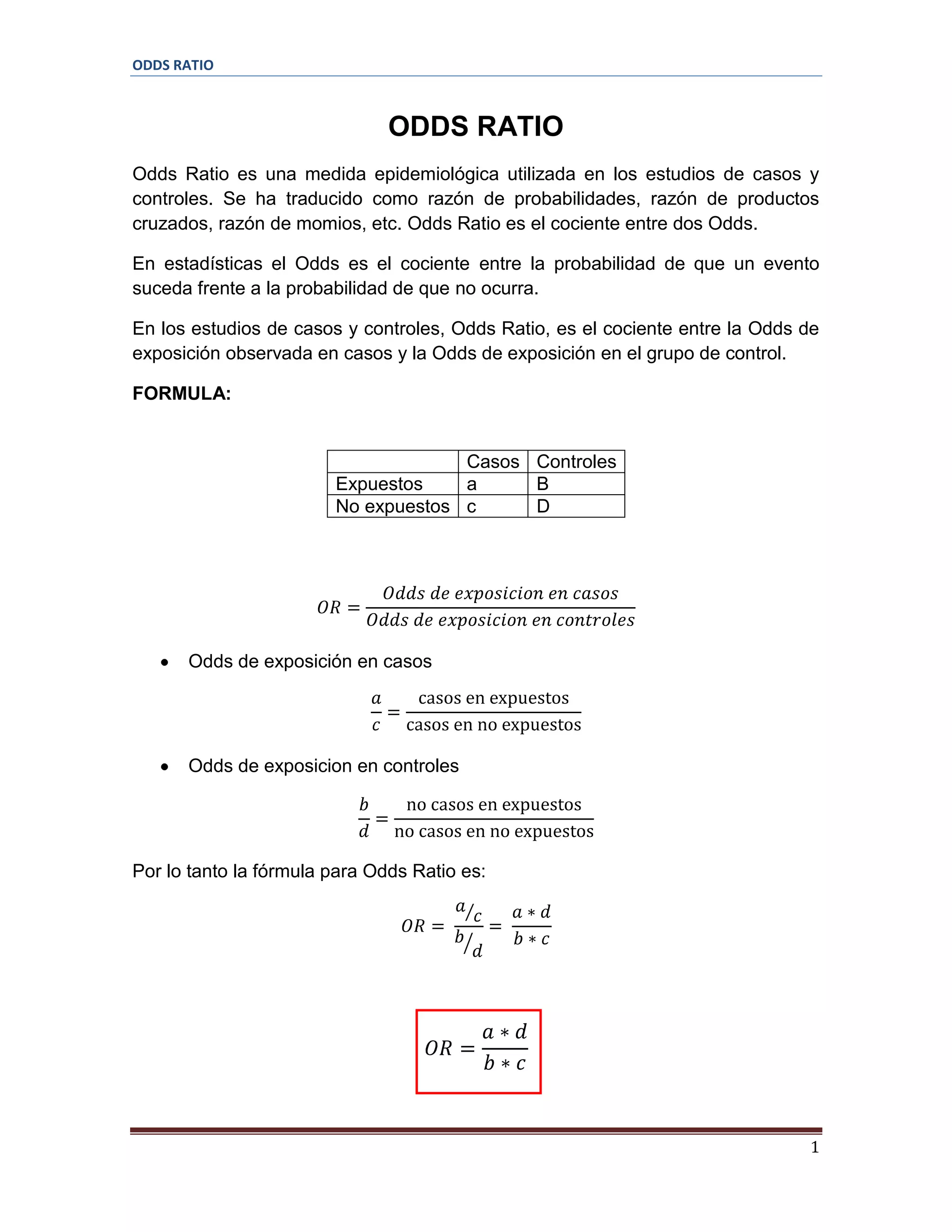 ODDS RATIO

ODDS RATIO
Odds Ratio es una medida epidemiológica utilizada en los estudios de casos y
controles. Se ha traducido como razón de probabilidades, razón de productos
cruzados, razón de momios, etc. Odds Ratio es el cociente entre dos Odds.
En estadísticas el Odds es el cociente entre la probabilidad de que un evento
suceda frente a la probabilidad de que no ocurra.
En los estudios de casos y controles, Odds Ratio, es el cociente entre la Odds de
exposición observada en casos y la Odds de exposición en el grupo de control.
FORMULA:

Casos Controles
Expuestos
a
B
No expuestos c
D

Odds de exposición en casos

Odds de exposicion en controles

Por lo tanto la fórmula para Odds Ratio es:

1

 