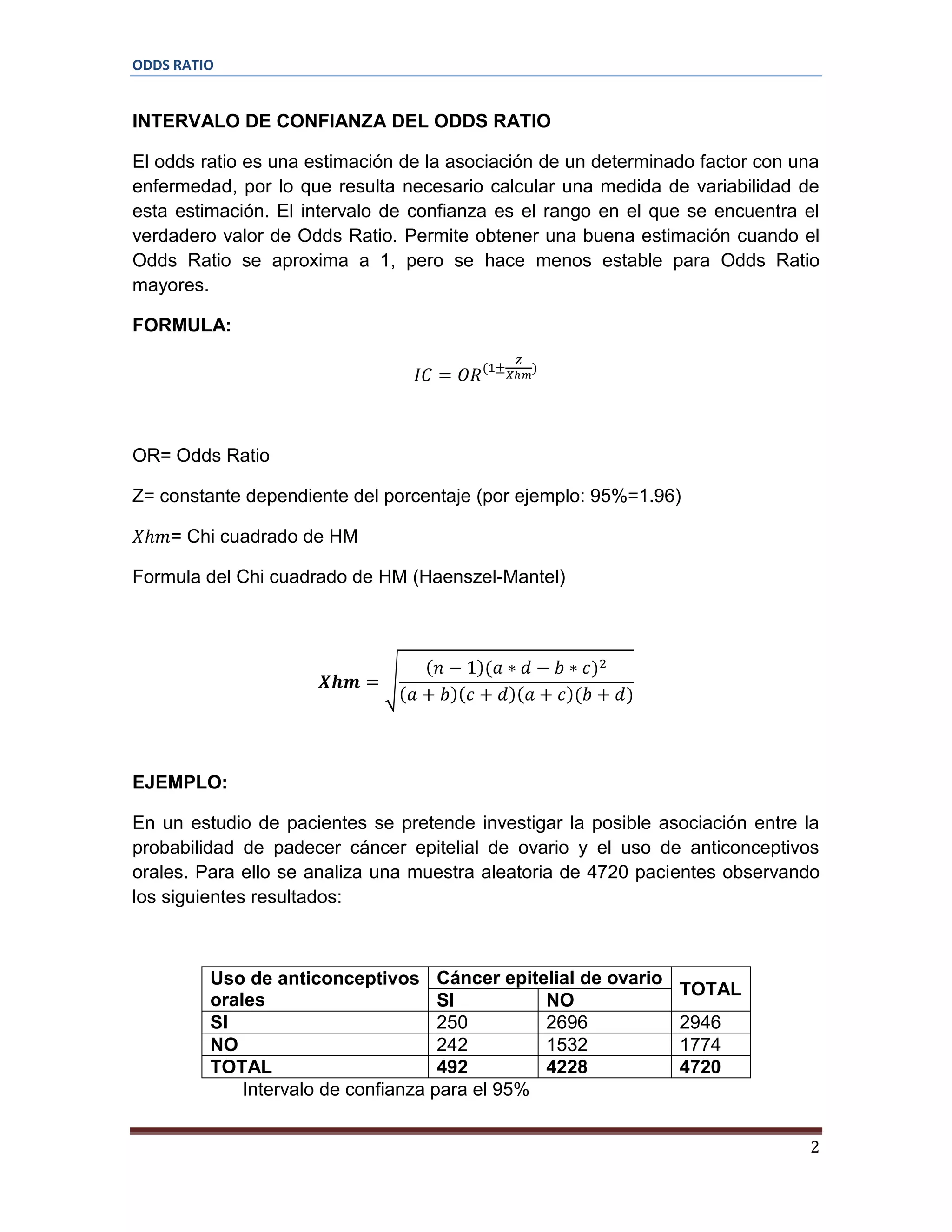 ODDS RATIO

INTERVALO DE CONFIANZA DEL ODDS RATIO
El odds ratio es una estimación de la asociación de un determinado factor con una
enfermedad, por lo que resulta necesario calcular una medida de variabilidad de
esta estimación. El intervalo de confianza es el rango en el que se encuentra el
verdadero valor de Odds Ratio. Permite obtener una buena estimación cuando el
Odds Ratio se aproxima a 1, pero se hace menos estable para Odds Ratio
mayores.
FORMULA:

OR= Odds Ratio
Z= constante dependiente del porcentaje (por ejemplo: 95%=1.96)
= Chi cuadrado de HM
Formula del Chi cuadrado de HM (Haenszel-Mantel)

EJEMPLO:
En un estudio de pacientes se pretende investigar la posible asociación entre la
probabilidad de padecer cáncer epitelial de ovario y el uso de anticonceptivos
orales. Para ello se analiza una muestra aleatoria de 4720 pacientes observando
los siguientes resultados:

Uso de anticonceptivos Cáncer epitelial de ovario
orales
SI
NO
SI
250
2696
NO
242
1532
TOTAL
492
4228
Intervalo de confianza para el 95%

TOTAL
2946
1774
4720

2

 