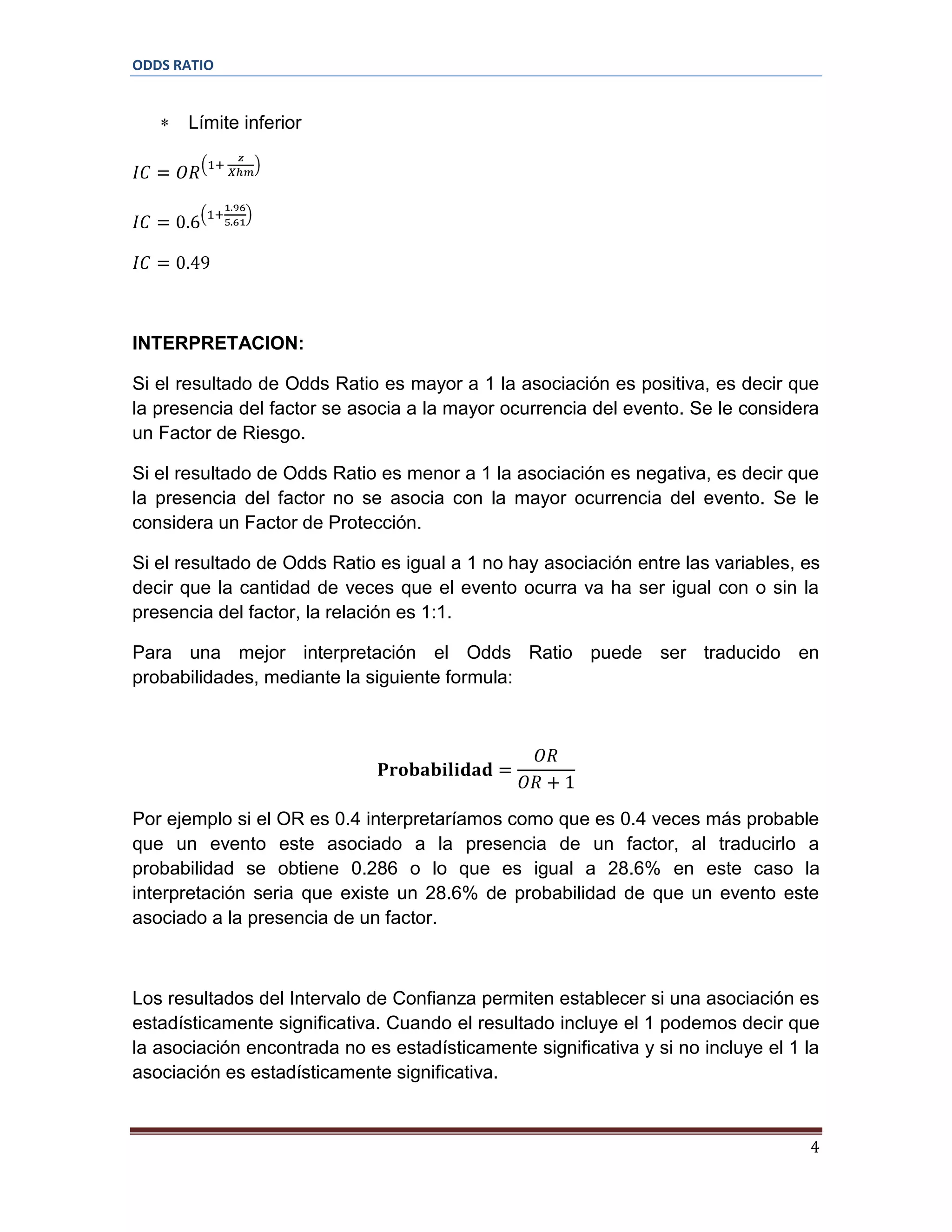 ODDS RATIO

Límite inferior

INTERPRETACION:
Si el resultado de Odds Ratio es mayor a 1 la asociación es positiva, es decir que
la presencia del factor se asocia a la mayor ocurrencia del evento. Se le considera
un Factor de Riesgo.
Si el resultado de Odds Ratio es menor a 1 la asociación es negativa, es decir que
la presencia del factor no se asocia con la mayor ocurrencia del evento. Se le
considera un Factor de Protección.
Si el resultado de Odds Ratio es igual a 1 no hay asociación entre las variables, es
decir que la cantidad de veces que el evento ocurra va ha ser igual con o sin la
presencia del factor, la relación es 1:1.
Para una mejor interpretación el Odds Ratio puede ser traducido en
probabilidades, mediante la siguiente formula:

Por ejemplo si el OR es 0.4 interpretaríamos como que es 0.4 veces más probable
que un evento este asociado a la presencia de un factor, al traducirlo a
probabilidad se obtiene 0.286 o lo que es igual a 28.6% en este caso la
interpretación seria que existe un 28.6% de probabilidad de que un evento este
asociado a la presencia de un factor.

Los resultados del Intervalo de Confianza permiten establecer si una asociación es
estadísticamente significativa. Cuando el resultado incluye el 1 podemos decir que
la asociación encontrada no es estadísticamente significativa y si no incluye el 1 la
asociación es estadísticamente significativa.

4

 