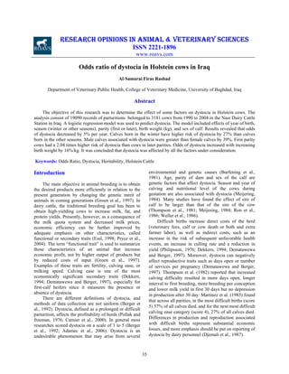 RESEARCH OPINIONS IN ANIMAL & VETERINARY SCIENCES
ISSN 2221-1896
www.roavs.com

Odds ratio of dystocia in Holstein cows in Iraq
Al-Samarai Firas Rashad
Department of Veterinary Public Health, College of Veterinary Medicine, University of Baghdad, Iraq

Abstract
The objective of this research was to determine the effect of some factors on dystocia in Holstein cows. The
analysis consist of 19090 records of parturitions belonged to 3181 cows from 1990 to 2004 in the Nasr Dairy Cattle
Station in Iraq. A logistic regression model was used to predict dystocia. The model included effects of year of birth,
season (winter or other seasons), parity (first or later), birth weight (kg), and sex of calf. Results revealed that odds
of dystocia decreased by 5% per year. Calves born in the winter have higher risk of dystocia by 27% than calves
born in the other seasons. Male calves associated with dystocia were greater than female calves by 39%. First parity
cows had a 2.04 times higher risk of dystocia than cows in later parities. Odds of dystocia increased with increasing
birth weight by 16%/kg. It was concluded that dystocia was affected by all the factors under consideration.
Keywords: Odds Ratio, Dystocia, Heritability, Holstein Cattle
environmental and genetic causes (Burfening et al.,
1981). Age, parity of dam and sex of the calf are
genetic factors that affect dystocia. Season and year of
calving and nutritional level of the cows during
gestation are also associated with dystocia (Meijering,
1984). Many studies have found the effect of sire of
calf to be larger than that of the sire of the cow
(Thompson et al., 1981; Meijering, 1984; Ron et al.,
1986; Weller et al., 1986).
Difficult births increase direct costs of the herd
(veterinary fees, calf or cow death or both and extra
farmer labor), as well as indirect costs, such as an
increase in the risk of subsequent unfavorable health
events, an increase in culling rate and a reduction in
yield (Philipsson, 1976; Dekkers, 1994; Dematawewa
and Berger, 1997). Moreover, dystocia can negatively
affect reproductive traits such as days open or number
of services per pregnancy (Dematawewa and Berger,
1997). Thompson et al. (1982) reported that increased
calving difficulty resulted in more days open, longer
interval to first breeding, more breeding per conception
and lower milk yield in first 30 days but no depression
in production after 30 day. Martinez et al. (1983) found
that across all parities, in the most difficult births (score
5) 57% of all calves died, and for the next most difficult
calving ease category (score 4), 27% of all calves died.
Differences in production and reproduction associated
with difficult births represent substantial economic
losses, and more emphasis should be put on reporting of
dystocia by dairy personnel (Djemali et al., 1987).

Introduction
The main objective in animal breeding is to obtain
the desired products more efficiently in relation to the
present generation by changing the genetic merit of
animals in coming generations (Groen et al., 1997). In
dairy cattle, the traditional breeding goal has been to
obtain high-yielding cows to increase milk, fat, and
protein yields. Presently, however, as a consequence of
the milk quota system and decreased milk prices,
economic efficiency can be further improved by
adequate emphasis on other characteristics, called
functional or secondary traits (Essl, 1998; Pryce et al.,
2004). The term “functional trait” is used to summarize
those characteristics of an animal that increase
economic profit, not by higher output of products but
by reduced costs of input (Groen et al., 1997).
Examples of these traits are fertility, calving ease, or
milking speed. Calving ease is one of the most
economically significant secondary traits (Dekkers,
1994; Dematawewa and Berger, 1997), especially for
first-calf heifers since it measures the presence or
absence of dystocia.
There are different definitions of dystocia, and
methods of data collection are not uniform (Berger et
al., 1992). Dystocia, defined as a prolonged or difficult
parturition, affects the profitability of herds (Pollak and
freeman, 1976; Carnier et al., 2000). In general most
researches scored dystocia on a scale of 1 to 5 (Berger
et al., 1992; Adamec et al., 2006). Dystocia is an
undesirable phenomenon that may arise from several

35

 
