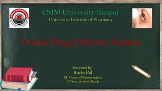 Presented By:
Ruchi Pal
M. Pharm. (Pharmaceutics)
2nd Sem. 2019-20 Batch
Ocular Drug Delivery System
CSJM University Kanpur
University Institute of Pharmacy
 