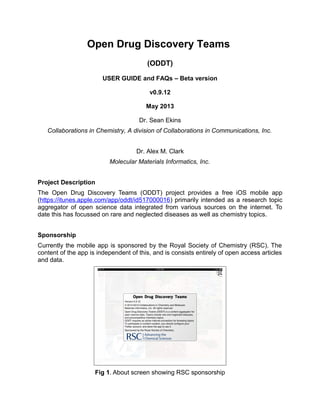 Open Drug Discovery Teams
(ODDT)
USER GUIDE and FAQs – Beta version
v0.9.12
May 2013
Dr. Sean Ekins
Collaborations in Chemistry, A division of Collaborations in Communications, Inc.
Dr. Alex M. Clark
Molecular Materials Informatics, Inc.
Project Description
The Open Drug Discovery Teams (ODDT) project provides a free iOS mobile app
(https://itunes.apple.com/app/oddt/id517000016) primarily intended as a research topic
aggregator of open science data integrated from various sources on the internet. To
date this has focussed on rare and neglected diseases as well as chemistry topics.
Sponsorship
Currently the mobile app is sponsored by the Royal Society of Chemistry (RSC). The
content of the app is independent of this, and is consists entirely of open access articles
and data.
Fig 1. About screen showing RSC sponsorship
 