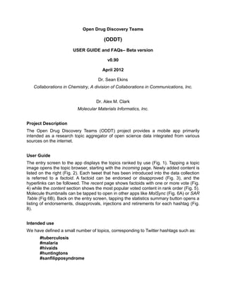 Open Drug Discovery Teams

                                        (ODDT)

                        USER GUIDE and FAQs– Beta version

                                          v0.90

                                       April 2012

                                     Dr. Sean Ekins
   Collaborations in Chemistry, A division of Collaborations in Communications, Inc.


                                    Dr. Alex M. Clark
                          Molecular Materials Informatics, Inc.


Project Description
The Open Drug Discovery Teams (ODDT) project provides a mobile app primarily
intended as a research topic aggregator of open science data integrated from various
sources on the internet.


User Guide
The entry screen to the app displays the topics ranked by use (Fig. 1). Tapping a topic
image opens the topic browser, starting with the incoming page. Newly added content is
listed on the right (Fig. 2). Each tweet that has been introduced into the data collection
is referred to a factoid. A factoid can be endorsed or disapproved (Fig. 3), and the
hyperlinks can be followed. The recent page shows factoids with one or more vote (Fig.
4) while the content section shows the most popular voted content in rank order (Fig. 5).
Molecule thumbnails can be tapped to open in other apps like MolSync (Fig. 6A) or SAR
Table (Fig 6B). Back on the entry screen, tapping the statistics summary button opens a
listing of endorsements, disapprovals, injections and retirements for each hashtag (Fig.
8).


Intended use
We have defined a small number of topics, corresponding to Twitter hashtags such as:
      #tuberculosis
      #malaria
      #hivaids
      #huntingtons
      #sanfilipposyndrome
 