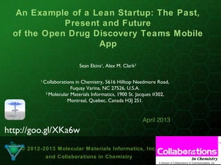 1
An Example of a Lean Startup: The Past,
Present and Future
of the Open Drug Discovery Teams Mobile
App
© 2012-2013 Molecular Materials Informatics, Inc.
and Collaborations in Chemistry
April 2013
Sean Ekins1
, Alex M. Clark2
1
Collaborations in Chemistry, 5616 Hilltop Needmore Road,
Fuquay Varina, NC 27526, U.S.A.
2
Molecular Materials Informatics, 1900 St. Jacques #302,
Montreal, Quebec, Canada H3J 2S1.
http://goo.gl/XKa6w
 