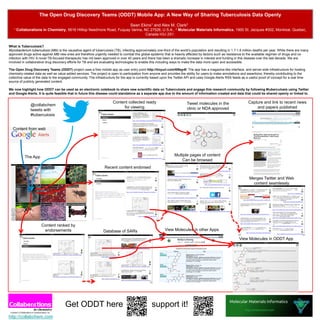 The Open Drug Discovery Teams (ODDT) Mobile App: A New Way of Sharing Tuberculosis Data Openly

                                                                                    Sean Ekins1 and Alex M. Clark2
   1 Collaborations    in Chemistry, 5616 Hilltop Needmore Road, Fuquay Varina, NC 27526, U.S.A., 2 Molecular Materials Informatics, 1900 St. Jacques #302, Montreal, Quebec,
                                                                                 Canada H3J 2S1.


What is Tuberculosis?
Mycobacterium tuberculosis (Mtb) is the causative agent of tuberculosis (TB), infecting approximately one-third of the world’s population and resulting in 1.7-1.8 million deaths per year. While there are many
approved drugs active against Mtb new ones are therefore urgently needed to combat this global epidemic that is heavily affected by factors such as resistance to the available regimen of drugs and co-
infection with HIV. A novel TB-focused therapeutic has not been approved in over 40 years and there has been a dramatic increase in interest and funding in this disease over the last decade. We are
involved in collaborative drug discovery efforts for TB and are evaluating technologies to enable this including ways to make the data more open and accessible.

The Open Drug Discovery Teams (ODDT) project uses a free mobile app as user entry point http://tinyurl.com/6l9qy4f. The app has a magazine-like interface, and server-side infrastructure for hosting
chemistry-related data as well as value added services. The project is open to participation from anyone and provides the ability for users to make annotations and assertions, thereby contributing to the
collective value of the data to the engaged community. The infrastructure for the app is currently based upon the Twitter API and uses Google Alerts RSS feeds as a useful proof of concept for a real time
source of publicly generated content.

We now highlight how ODDT can be used as an electronic notebook to share new scientific data on Tuberculosis and engage this research community by following #tuberculosis using Twitter
and Google Alerts. It is quite feasible that in future this disease could standalone as a separate app due to the amount of information created and data that could be shared openly or linked to.

                                                                        Content collected ready                            Tweet molecules in the                       Capture and link to recent news
               @collabchem
                                                                             for viewing                                   clinic or NDA approved                           and papers published
               tweets with
               #tuberculosis

                                                                                                                                                                    B
  Content from web




           The App                                                                                                Multiple pages of content
                                                                                                                      Can be browsed
                                                                  Recent content endorsed

                                                                                                                                                                        Merges Twitter and Web
                                                                                                                                                                          content seamlessly




                      Content ranked by
                       endorsements                              Database of SARs                           View Molecules in other Apps

                                                                                                                                                               View Molecules in ODDT App




                                       Get ODDT here                                               support it!
http://collabchem.com
 