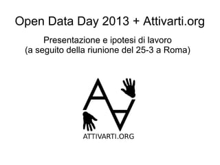 Open Data Day 2013 + Attivarti.org
      Presentazione e ipotesi di lavoro
 (a seguito della riunione del 25-3 a Roma)
 