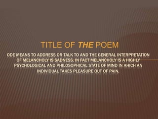 TITLE OF THE POEM
ODE MEANS TO ADDRESS OR TALK TO AND THE GENERAL INTERPRETATION
    OF MELANCHOLY IS SADNESS. IN FACT MELANCHOLY IS A HIGHLY
   PSYCHOLOGICAL AND PHILOSOPHICAL STATE OF MIND IN AHICH AN
             INDIVIDUAL TAKES PLEASURE OUT OF PAIN.
 