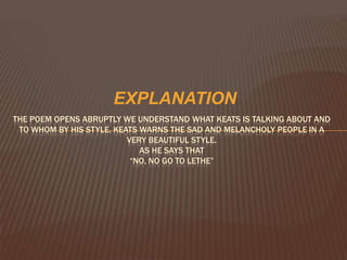 EXPLANATION
THE POEM OPENS ABRUPTLY WE UNDERSTAND WHAT KEATS IS TALKING ABOUT AND
 TO WHOM BY HIS STYLE. KEATS WARNS THE SAD AND MELANCHOLY PEOPLE IN A
                          VERY BEAUTIFUL STYLE.
                             AS HE SAYS THAT
                           “NO, NO GO TO LETHE”
 