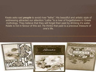 Keats asks sad people to avoid river "lethe”. His beautiful and artistic style of
addressing attracted our attention.“Lethe "is a river of forgetfulness in Greek
 mythology. They believe that they will forget their past by drinking it’s water.
Keats is not in favour of this act. He thinks that past is a precious tressure of
                                    one’s life.
 