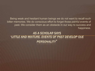 Being weak and hesitant human beings we do not want to recall such
bitter memories. We do conscious effort to forget those painful events of
       past. We consider them as an obstacle in our way to success and
                                                             happiness.
                 AS A SCHOLAR SAYS
  “LITTLE AND MIXTURE, EVENTS OF PAST DEVELOP OUE
                         PERSONALITY”
 