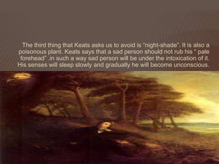 The third thing that Keats asks us to avoid is “night-shade”. It is also a
poisonous plant. Keats says that a sad person should not rub his “ pale
 forehead” .in such a way sad person will be under the intoxication of it.
His senses will sleep slowly and gradually he will become unconscious.
 