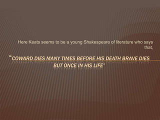 Here Keats seems to be a young Shakespeare of literature who says
                                                                that,

“COWARD DIES MANY TIMES BEFORE HIS DEATH BRAVE DIES
                    BUT ONCE IN HIS LIFE”
 
