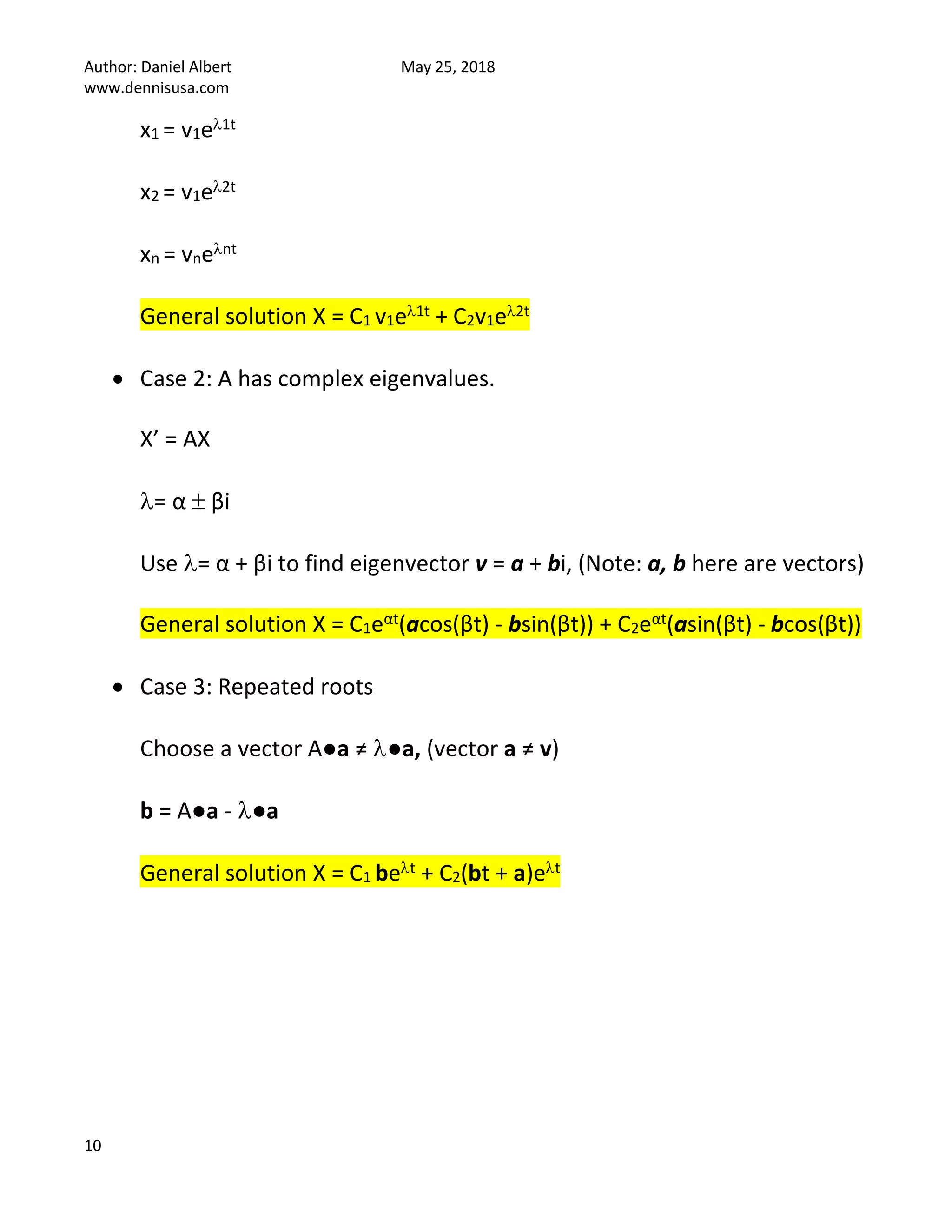 Author: Daniel Albert May 25, 2018
www.dennisusa.com
10
x1 = v1e1t
x2 = v1e2t
xn = vnent
General solution X = C1 v1e1t + C2v1e2t
• Case 2: A has complex eigenvalues.
X’ = AX
= α  βi
Use = α + βi to find eigenvector v = a + bi, (Note: a, b here are vectors)
General solution X = C1eαt(acos(βt) - bsin(βt)) + C2eαt(asin(βt) - bcos(βt))
• Case 3: Repeated roots
Choose a vector A●a ≠ ●a, (vector a ≠ v)
b = A●a - ●a
General solution X = C1 bet + C2(bt + a)et
 