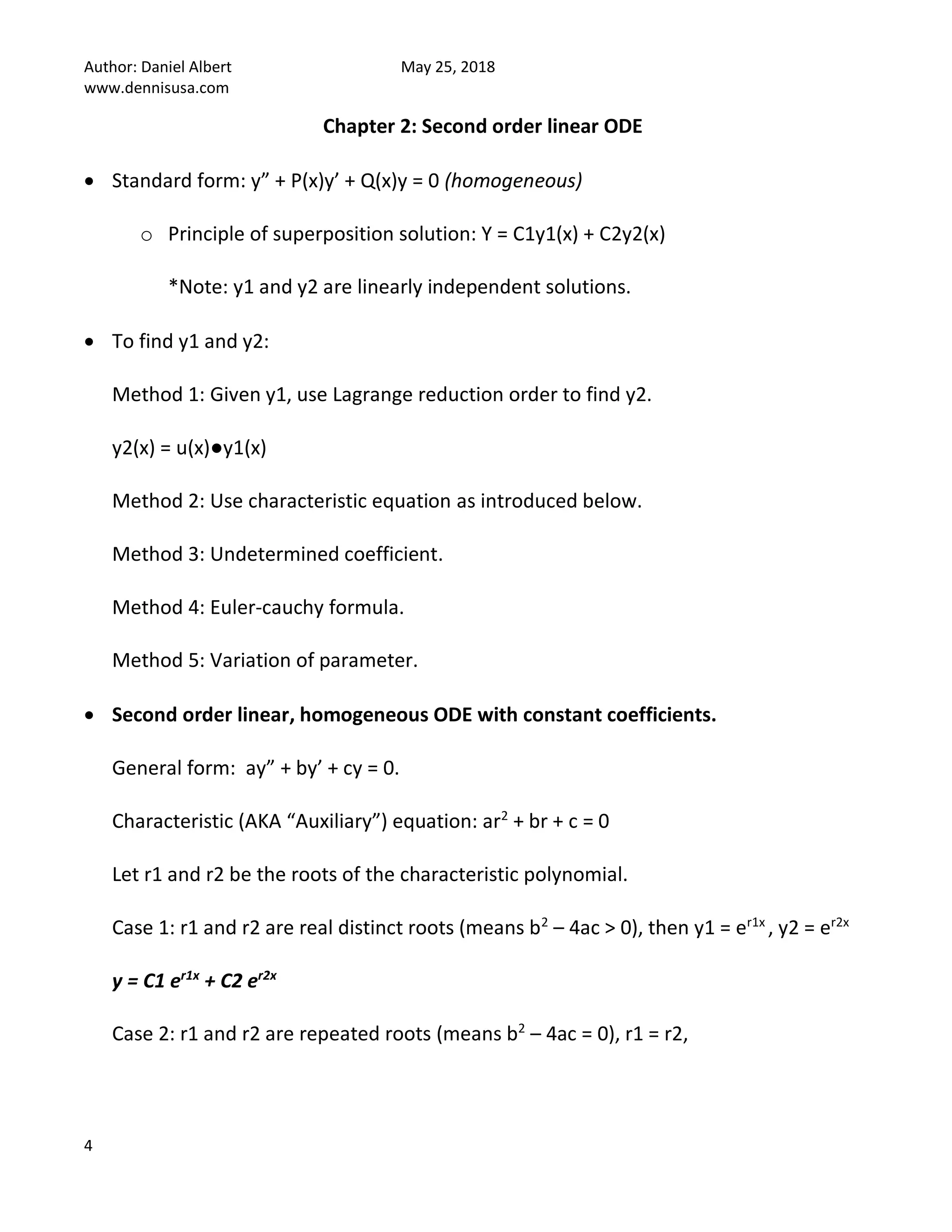 Author: Daniel Albert May 25, 2018
www.dennisusa.com
4
Chapter 2: Second order linear ODE
• Standard form: y” + P(x)y’ + Q(x)y = 0 (homogeneous)
o Principle of superposition solution: Y = C1y1(x) + C2y2(x)
*Note: y1 and y2 are linearly independent solutions.
• To find y1 and y2:
Method 1: Given y1, use Lagrange reduction order to find y2.
y2(x) = u(x)●y1(x)
Method 2: Use characteristic equation as introduced below.
Method 3: Undetermined coefficient.
Method 4: Euler-cauchy formula.
Method 5: Variation of parameter.
• Second order linear, homogeneous ODE with constant coefficients.
General form: ay” + by’ + cy = 0.
Characteristic (AKA “Auxiliary”) equation: ar2
+ br + c = 0
Let r1 and r2 be the roots of the characteristic polynomial.
Case 1: r1 and r2 are real distinct roots (means b2
– 4ac > 0), then y1 = er1x
, y2 = er2x
y = C1 er1x
+ C2 er2x
Case 2: r1 and r2 are repeated roots (means b2
– 4ac = 0), r1 = r2,
 