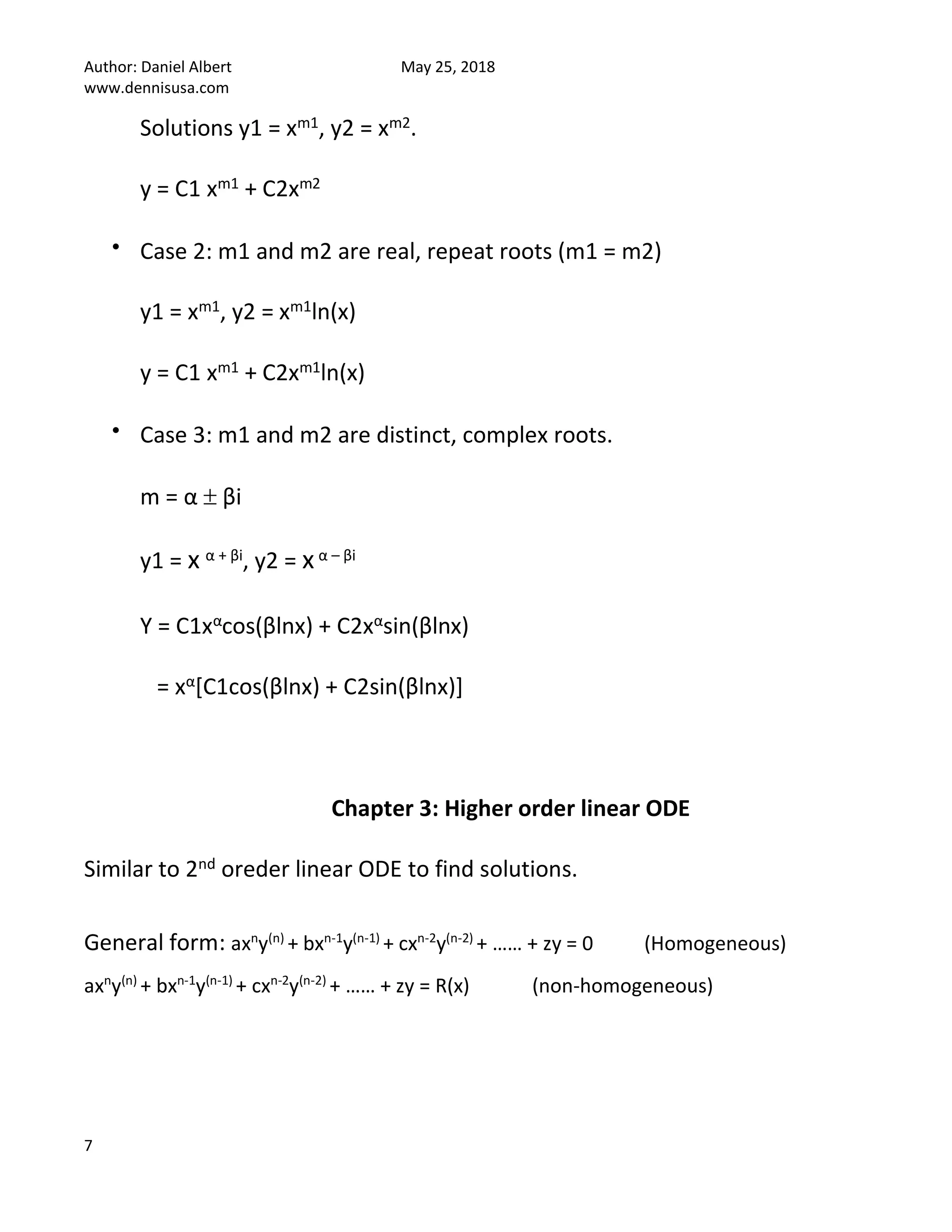 Author: Daniel Albert May 25, 2018
www.dennisusa.com
7
Solutions y1 = xm1, y2 = xm2.
y = C1 xm1 + C2xm2
• Case 2: m1 and m2 are real, repeat roots (m1 = m2)
y1 = xm1, y2 = xm1ln(x)
y = C1 xm1 + C2xm1ln(x)
• Case 3: m1 and m2 are distinct, complex roots.
m = α  βi
y1 = x α + βi, y2 = xα – βi
Y = C1xαcos(βlnx) + C2xαsin(βlnx)
= xα[C1cos(βlnx) + C2sin(βlnx)]
Chapter 3: Higher order linear ODE
Similar to 2nd oreder linear ODE to find solutions.
General form: axn
y(n)
+ bxn-1
y(n-1)
+ cxn-2
y(n-2)
+ …… + zy = 0 (Homogeneous)
axn
y(n)
+ bxn-1
y(n-1)
+ cxn-2
y(n-2)
+ …… + zy = R(x) (non-homogeneous)
 
