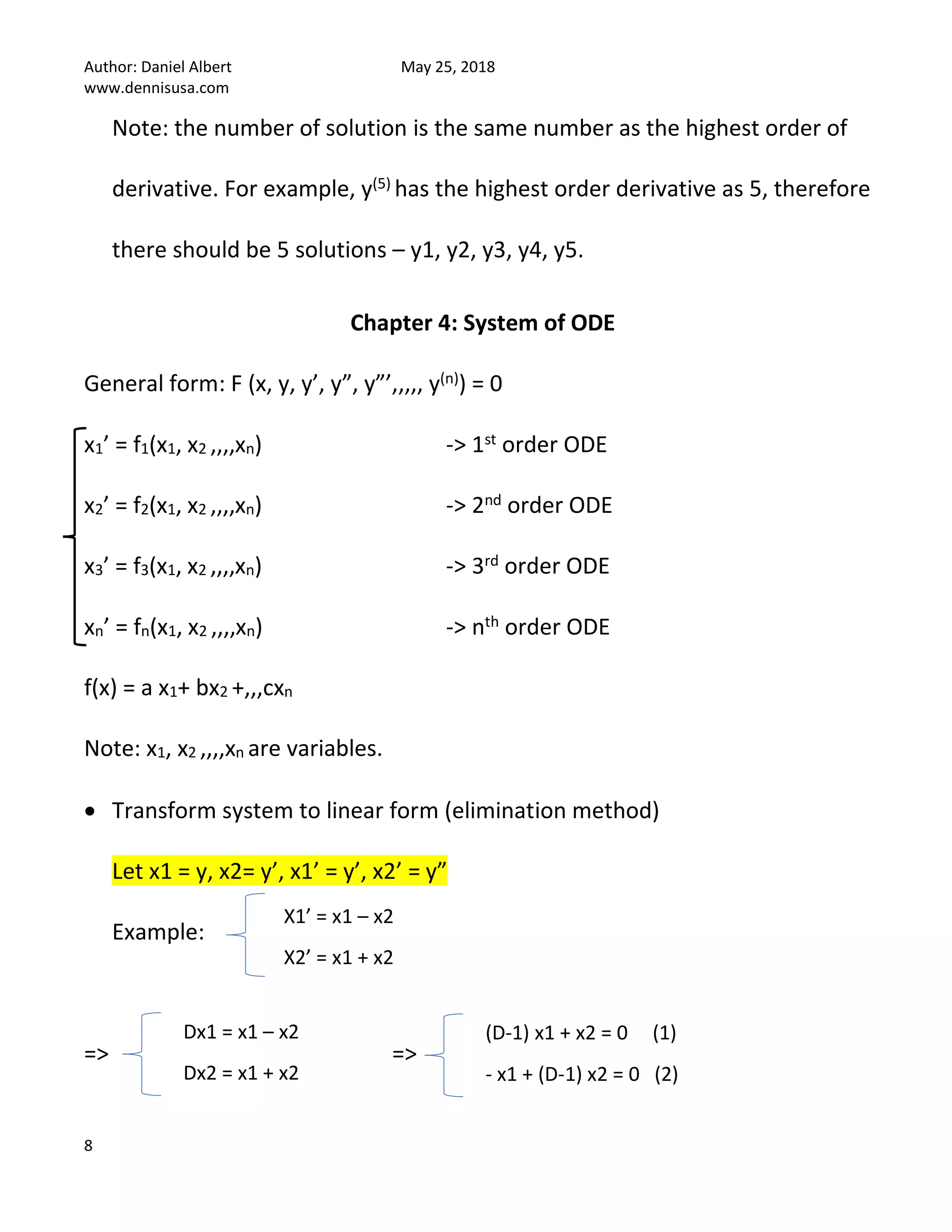 Author: Daniel Albert May 25, 2018
www.dennisusa.com
8
Note: the number of solution is the same number as the highest order of
derivative. For example, y(5) has the highest order derivative as 5, therefore
there should be 5 solutions – y1, y2, y3, y4, y5.
Chapter 4: System of ODE
General form: F (x, y, y’, y”, y”’,,,,, y(n)) = 0
x1’ = f1(x1, x2 ,,,,xn) -> 1st order ODE
x2’ = f2(x1, x2 ,,,,xn) -> 2nd order ODE
x3’ = f3(x1, x2 ,,,,xn) -> 3rd order ODE
xn’ = fn(x1, x2 ,,,,xn) -> nth order ODE
f(x) = a x1+ bx2 +,,,cxn
Note: x1, x2 ,,,,xn are variables.
• Transform system to linear form (elimination method)
Let x1 = y, x2= y’, x1’ = y’, x2’ = y”
Example:
=> =>
X1’ = x1 – x2
X2’ = x1 + x2
Dx1 = x1 – x2
Dx2 = x1 + x2
(D-1) x1 + x2 = 0 (1)
- x1 + (D-1) x2 = 0 (2)
 