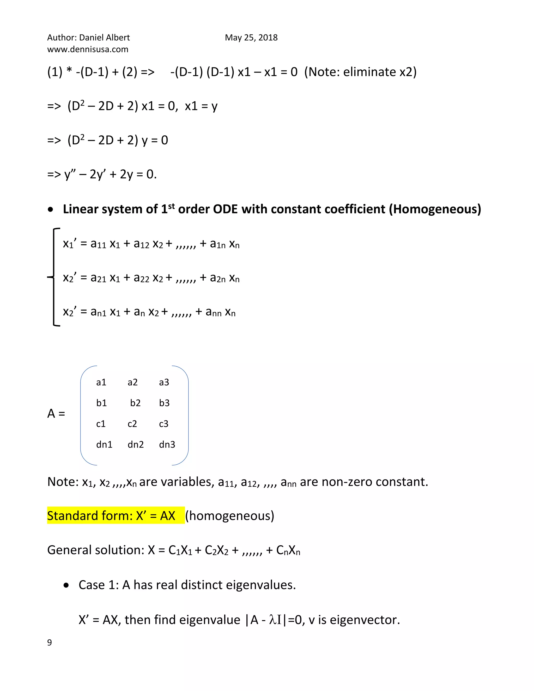 Author: Daniel Albert May 25, 2018
www.dennisusa.com
9
(1) * -(D-1) + (2) => -(D-1) (D-1) x1 – x1 = 0 (Note: eliminate x2)
=> (D2 – 2D + 2) x1 = 0, x1 = y
=> (D2 – 2D + 2) y = 0
=> y” – 2y’ + 2y = 0.
• Linear system of 1st order ODE with constant coefficient (Homogeneous)
x1’ = a11 x1 + a12 x2 + ,,,,,, + a1n xn
x2’ = a21 x1 + a22 x2 + ,,,,,, + a2n xn
x2’ = an1 x1 + an x2 + ,,,,,, + ann xn
A =
Note: x1, x2 ,,,,xn are variables, a11, a12, ,,,, ann are non-zero constant.
Standard form: X’ = AX (homogeneous)
General solution: X = C1X1 + C2X2 + ,,,,,, + CnXn
• Case 1: A has real distinct eigenvalues.
X’ = AX, then find eigenvalue |A - I|=0, v is eigenvector.
a1 a2 a3
b1 b2 b3
c1 c2 c3
dn1 dn2 dn3
 