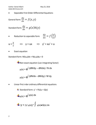 Author: Daniel Albert May 25, 2018
www.dennisusa.com
2
• Separable First Order Differential Equations
General form:
𝑑𝑦
𝑑𝑥
= 𝑓(𝑥, 𝑦)
Standard form:
𝑑𝑦
𝑑𝑥
= 𝑔( 𝑥)ℎ(𝑦)
• Reduction to separable form
𝑑𝑦
𝑑𝑥
= 𝑓 (
𝑦
𝑥
)
u =
𝑦
𝑥
=> y = ux => y’ = xu’ + u
• Exact equation
Standard form: M(x,y)dx + N(x,y)dy = 0
Non-exact equation (use integrating factor)
μ(x) = e∫ (dM/dy – dN/dx) / N dx
μ(y) = e∫ (dN/dx - dM/dy) / M dy
• Linear first rrder ordinary differential equations
Standard form: y’ + P(x)y = Q(x)
μ(x) = e∫ p(x) dx
y = [1/ μ(x)] * ∫ μ(x)●Q(x) dx
 