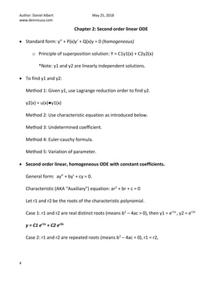 Author: Daniel Albert May 25, 2018
www.dennisusa.com
4
Chapter 2: Second order linear ODE
• Standard form: y” + P(x)y’ + Q(x)y = 0 (homogeneous)
o Principle of superposition solution: Y = C1y1(x) + C2y2(x)
*Note: y1 and y2 are linearly independent solutions.
• To find y1 and y2:
Method 1: Given y1, use Lagrange reduction order to find y2.
y2(x) = u(x)●y1(x)
Method 2: Use characteristic equation as introduced below.
Method 3: Undetermined coefficient.
Method 4: Euler-cauchy formula.
Method 5: Variation of parameter.
• Second order linear, homogeneous ODE with constant coefficients.
General form: ay” + by’ + cy = 0.
Characteristic (AKA “Auxiliary”) equation: ar2
+ br + c = 0
Let r1 and r2 be the roots of the characteristic polynomial.
Case 1: r1 and r2 are real distinct roots (means b2
– 4ac > 0), then y1 = er1x
, y2 = er2x
y = C1 er1x
+ C2 er2x
Case 2: r1 and r2 are repeated roots (means b2
– 4ac = 0), r1 = r2,
 