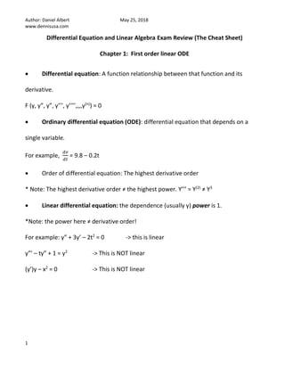 Author: Daniel Albert May 25, 2018
www.dennisusa.com
1
Differential Equation and Linear Algebra Exam Review (The Cheat Sheet)
Chapter 1: First order linear ODE
• Differential equation: A function relationship between that function and its
derivative.
F (y, y”, y”, y’’’, y’’’’,,,,y(n)
) = 0
• Ordinary differential equation (ODE): differential equation that depends on a
single variable.
For example,
𝑑𝑣
𝑑𝑡
= 9.8 – 0.2t
• Order of differential equation: The highest derivative order
* Note: The highest derivative order ≠ the highest power. Y’’’ = Y(2)
≠ Y3
• Linear differential equation: the dependence (usually y) power is 1.
*Note: the power here ≠ derivative order!
For example: y” + 3y’ – 2t2
= 0 -> this is linear
y”’ – ty” + 1 = y2
-> This is NOT linear
(y’)y – x2
= 0 -> This is NOT linear
 