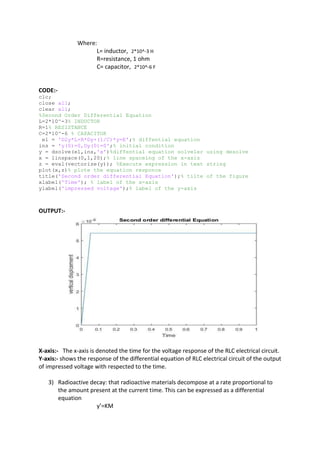Where:
L= inductor, 2*10^-3 H
R=resistance, 1 ohm
C= capacitor, 2*10^-6 F
CODE:-
clc;
close all;
clear all;
%Second Order Differential Equation
L=2*10^-3% INDUCTOR
R=1% RESISTANCE
C=2*10^-6 % CAPACITOR
e1 = 'D2y*L+R*Dy+(1/C)*y=E';% diffential equation
ins = 'y(0)=0,Dy(0)=0';% initial condition
y = dsolve(e1,ins,'x')%diffential equation solveler using desolve
x = linspace(0,1,20);% line spaceing of the x-axis
z = eval(vectorize(y)); %Execute expression in text string
plot(x,z)% plote the equation responce
title('Second order differential Equation');% tilte of the figure
xlabel('Time'); % label of the x-axis
ylabel('impressed voltage');% label of the y-axis
OUTPUT:-
X-axis:- The x-axis is denoted the time for the voltage response of the RLC electrical circuit.
Y-axis:- shows the response of the differential equation of RLC electrical circuit of the output
of impressed voltage with respected to the time.
3) Radioactive decay: that radioactive materials decompose at a rate proportional to
the amount present at the current time. This can be expressed as a differential
equation
y’=KM
 