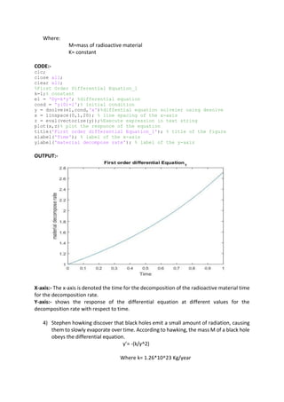 Where:
M=mass of radioactive material
K= constant
CODE:-
clc;
close all;
clear all;
%First Order Differential Equation_1
k=1;% constant
e1 = 'Dy=k*y'; %differential equation
cond = 'y(0)=1';% initial condition
y = dsolve(e1,cond,'x')%diffential equation solveler using desolve
x = linspace(0,1,20); % line spacing of the x-axis
z = eval(vectorize(y));%Execute expression in text string
plot(x,z)% plot the responce of the equation
title('First order differential Equation_1'); % title of the figure
xlabel('Time'); % label of the x-axis
ylabel('material decompose rate'); % label of the y-axis
OUTPUT:-
X-axis:- The x-axis is denoted the time for the decomposition of the radioactive material time
for the decomposition rate.
Y-axis:- shows the response of the differential equation at different values for the
decomposition rate with respect to time.
4) Stephen howking discover that black holes emit a small amount of radiation, causing
them to slowly evaporate over time. According to hawking, the mass M of a black hole
obeys the differential equation.
y’= -(k/y^2)
Where k= 1.26*10^23 Kg/year
 