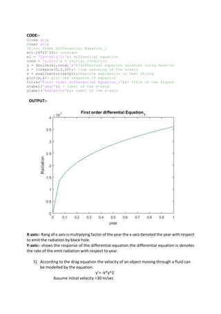 CODE:-
close all;
clear all;
%First Order Differential Equation_1
k=1.26*10^23;% constant
e1 = 'Dy=-(k/y^2)';% diffrential equation
cond = 'y(0)=1'; % initial condition
y = dsolve(e1,cond,'x')%diffential equation solveler using desolve
x = linspace(0,1,20);% line spaceing of the x-axis
z = eval(vectorize(y));%Execute expression in text string
plot(x,z)% plot the responce of equation
title('First order differential Equation_1');% title of the figure
xlabel('year'); % label of the x-axis
ylabel('Radiation');% label of the y-axis
OUTPUT:-
X-axis:- Rang of x-axis is multiplying factor of the year the x-axis denoted the year with respect
to emit the radiation by black hole.
Y-axis:- shows the response of the differential equation the differential equation is denotes
the rate of the emit radiation with respect to year.
5) According to the drag equation the velocity of an object moving through a fluid can
be modelled by the equation.
y’= -k*y^2
Assume initial velocity =30 m/sec
 
