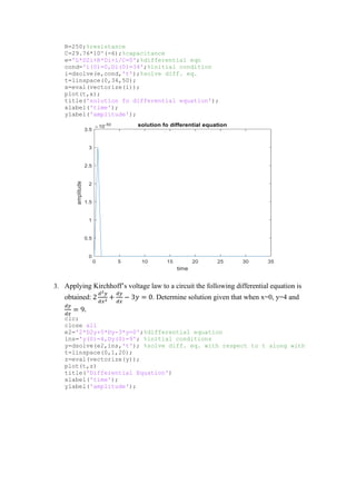 R=250;%resistance
C=29.76*10^(-6);%capacitance
e='L*D2i+R*Di+i/C=0';%differential eqn
cond='i(0)=0,Di(0)=34';%initial condition
i=dsolve(e,cond,'t');%solve diff. eq.
t=linspace(0,34,50);
x=eval(vectorize(i));
plot(t,x);
title('solution fo differential equation');
xlabel('time');
ylabel('amplitude');
3. Applying Kirchhoff’s voltage law to a circuit the following differential equation is
obtained: 2
𝑑2𝑦
𝑑𝑥2
+
𝑑𝑦
𝑑𝑥
− 3𝑦 = 0. Determine solution given that when x=0, y=4 and
𝑑𝑦
𝑑𝑥
= 9.
clc;
close all
e2='2*D2y+5*Dy-3*y=0';%differential equation
ins='y(0)=4,Dy(0)=9'; %initial conditions
y=dsolve(e2,ins,'t'); %solve diff. eq. with respect to t along with
t=linspace(0,1,20);
z=eval(vectorize(y));
plot(t,z)
title('Differential Equation')
xlabel('time');
ylabel('amplitude');
 